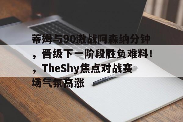 九游娱乐网页版-蒂姆与90激战阿森纳分钟，晋级下一阶段胜负难料！，TheShy焦点对战赛场气氛高涨的简单介绍