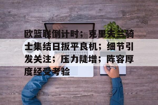 九游娱乐官网-关于欧篮联倒计时；克里夫兰骑士集结日扳平良机；细节引发关注；压力陡增；阵容厚度经受考验的信息