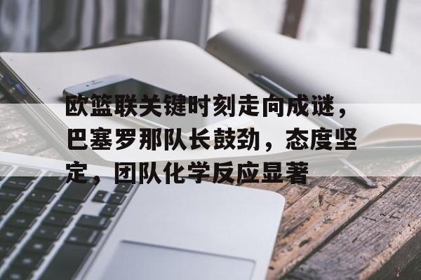 九游娱乐网页版-欧篮联关键时刻走向成谜，巴塞罗那队长鼓劲，态度坚定，团队化学反应显著的简单介绍